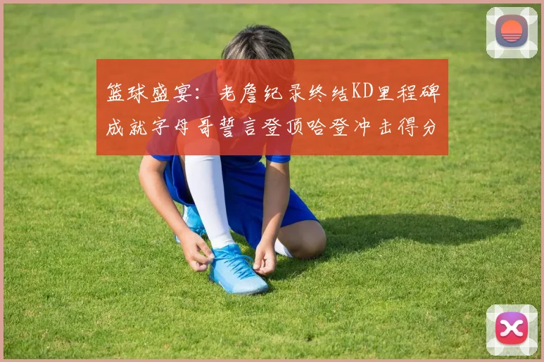 篮球盛宴：老詹纪录终结KD里程碑成就字母哥誓言登顶哈登冲击得分前十