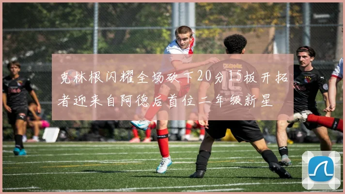 克林根闪耀全场砍下20分15板开拓者迎来自阿德后首位二年级新星