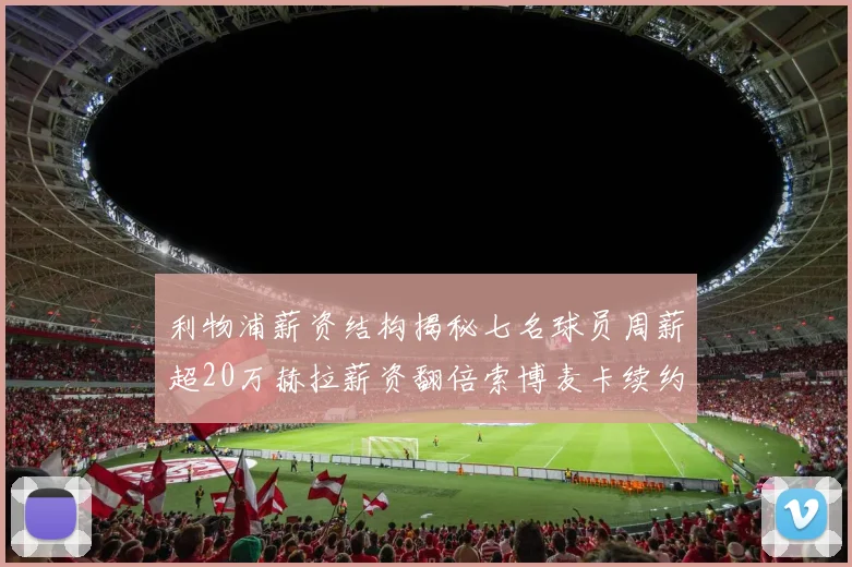 利物浦薪资结构揭秘七名球员周薪超20万赫拉薪资翻倍索博麦卡续约待定