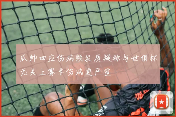 瓜帅回应伤病频发质疑称与世俱杯无关上赛季伤病更严重