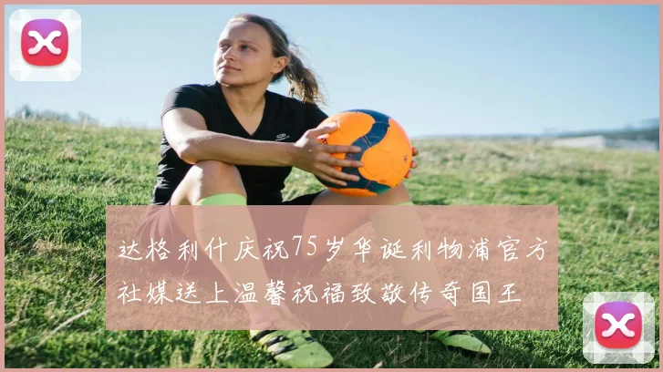 达格利什庆祝75岁华诞利物浦官方社媒送上温馨祝福致敬传奇国王