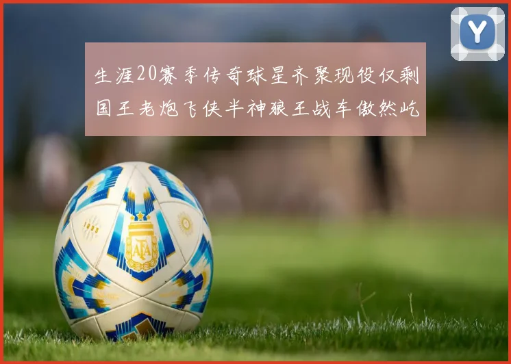 生涯20赛季传奇球星齐聚现役仅剩国王老炮飞侠半神狼王战车傲然屹立