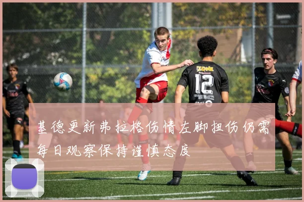 基德更新弗拉格伤情左脚扭伤仍需每日观察保持谨慎态度
