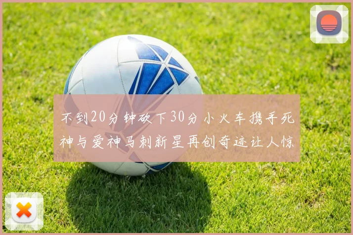 不到20分钟砍下30分小火车携手死神与爱神马刺新星再创奇迹让人惊讶