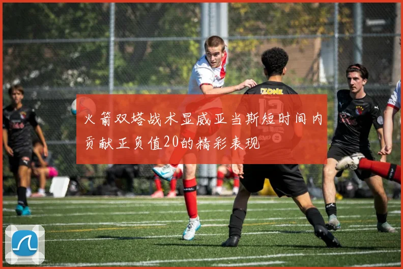 火箭双塔战术显威亚当斯短时间内贡献正负值20的精彩表现
