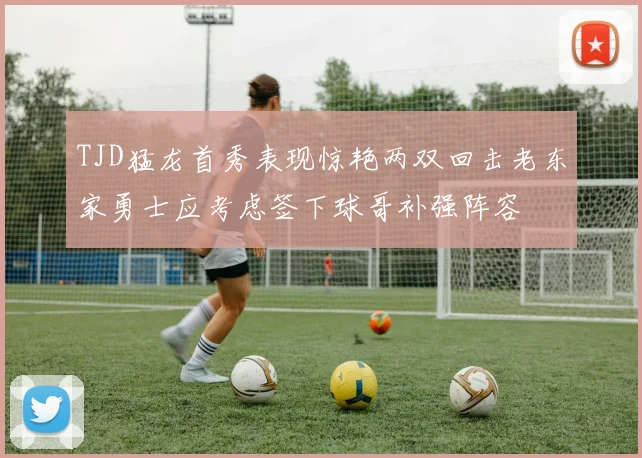 TJD猛龙首秀表现惊艳两双回击老东家勇士应考虑签下球哥补强阵容