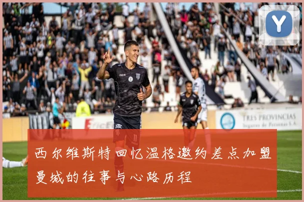 西尔维斯特回忆温格邀约差点加盟曼城的往事与心路历程
