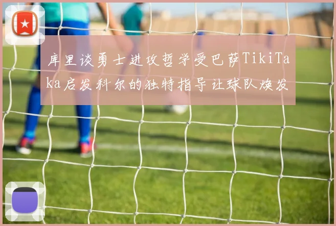 库里谈勇士进攻哲学受巴萨TikiTaka启发科尔的独特指导让球队焕发新生