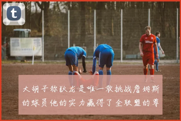 大胡子称狄龙是唯一敢挑战詹姆斯的球员他的实力赢得了全联盟的尊重