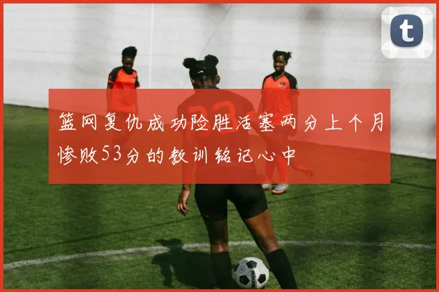 篮网复仇成功险胜活塞两分上个月惨败53分的教训铭记心中