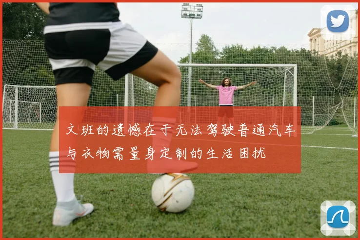 文班的遗憾在于无法驾驶普通汽车与衣物需量身定制的生活困扰