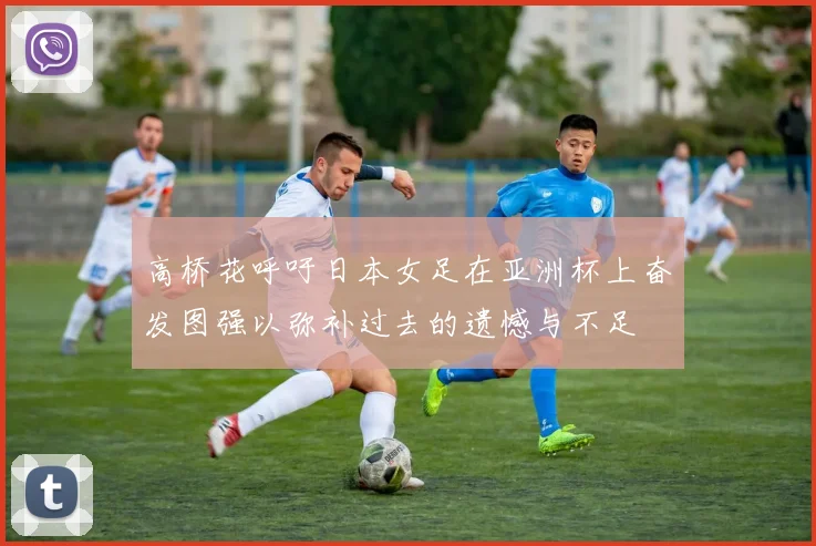 高桥花呼吁日本女足在亚洲杯上奋发图强以弥补过去的遗憾与不足