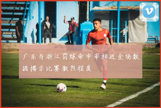 广东与浙江罚球命中率相近全场数据揭示比赛激烈程度