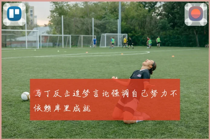 马丁反击追梦言论强调自己努力不依赖库里成就