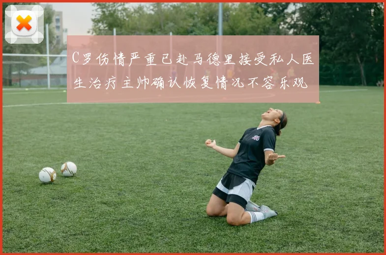 C罗伤情严重已赴马德里接受私人医生治疗主帅确认恢复情况不容乐观